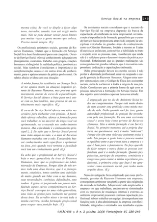 .$.$.$.$.$7»/7»/7»/7»/7»/<6,6 Y<6,6 Y<6,6 Y<6,6 Y<6,6 Y Q MXO GH] )ORULDQySROLV 6&Q MXO GH] )ORULDQySROLV 6&Q MXO GH] )ORULDQySROLV 6&Q MXO GH] )ORULDQySROLV 6&Q MXO GH] )ORULDQySROLV 6&
6HUYLoR 6RFLDO QD HPSUHVD6HUYLoR 6RFLDO QD HPSUHVD6HUYLoR 6RFLDO QD HPSUHVD6HUYLoR 6RFLDO QD HPSUHVD6HUYLoR 6RFLDO QD HPSUHVD
mesma coisa. Se você se dispõe a fazer algo
novo, inovador, ousado, isso vai exigir muito
mais. Não se pode deixar vencer pelos limites
que muitas vezes a gente mesmo que coloca.
Precisa inovar sempre. (E2
)
Os profissionais assistentes sociais, gerentes de Re-
cursos Humanos, relatam que a formação em Serviço
Social foi a base fundamental para essa conquista. O cur-
so de Serviço Social oferece conhecimento adequado em
planejamento, estatística, trabalho com grupos, relações
humanas e visão global da realidade política, econômica e
social. Mas também consideram a importância da
complementação, nessas e em outras áreas do conheci-
mento, para o aprimoramento da prática profissional. Os
relatos abaixo evidenciam essa situação:
A minha formação acadêmica em Serviço Soci-
al me ajudou muito na atuação enquanto ge-
rente de Recursos Humanos, mas procurei apri-
moramento através de curso de especialização.
O Serviço Social oferece a base para você atu-
ar com os funcionários, mas precisa de um co-
nhecimento mais específico. (E8
)
O curso de Serviço Social oferece um saber ne-
cessário para trabalhar com pessoas. A facul-
dade oferece subsídios, oferece a formação para
você trabalhar. Aí no decorrer do tempo você vai
aprimorando, vai crescendo nos conhecimentos
técnicos. Mas a faculdade é o embasamento prin-
cipal [...]. Eu acho que o Serviço Social possui
uma visão ampla do todo, e a área de Recursos
Humanos trabalha com o todo. É necessário bus-
car conhecimentos mais específicos e aprimorar
na área, pois quando você termina a faculdade
você tem um conhecimento geral. (E4
)
Eu acho que o profissional de Serviço Social é
hoje o mais generalista da área de Recursos
Humanos, mais que os profissionais da Admi-
nistração de Empresas. Porque além de nós ter-
mos toda uma área técnica, que é o planeja-
mento, estatística, temos também uma habilida-
de muito grande em lidar com o ser humano,
suas necessidades, carências, dificuldades, seus
sonhos. A gente se preparando um pouco mais,
fazendo alguns cursos complementares ao Ser-
viço Social consegue ter uma visão generalista,
uma visão de gestão para realmente ser gerente
dessa área. Eu acredito nisso e investi toda a
minha carreira, minha formação profissional
para ocupar essa posição hoje. (E2
)
Os assistentes sociais consideram que o sucesso do
Serviço Social na empresa depende da busca de
capacitação diversificada na área empresarial, reconhe-
cendo a importância da formação generalista que o curso
de Serviço Social proporciona através do conjunto de dis-
ciplinas veiculadas às grandes áreas do conhecimento
como as Ciências Humanas, Sociais e mesmo as Exatas
(Estatística); enfatizam, com mérito, a habilidade no trato
e respeito com as pessoas, mas, reconhecem que ainda
não é o suficiente para o desenvolvimento da prática pro-
fissional. Enfatizaram que as grandes realizações são
conseguidas com grandes esforços, que é necessário com-
promisso, dedicação e capacitação continuada.
Outra preocupação desses assistentes sociais é não
perder a identidade profissional, uma vez ocupando o car-
go de gerência de Recursos Humanos. Alegam estar sem-
pre sintonizados com o Código de Ética dos assistentes
sociais, além de esclarecer a todos a origem de sua pro-
fissão. Consideram que a própria forma de agir com as
pessoas caracteriza a formação em Serviço Social. Um
dos sujeitos entrevistados expressa bem essa atitude:
É engraçado que no dia do Assistente Social to-
dos me cumprimentam. Porque está muito dentro
de mim assumir esta profissão como minha mis-
são de vida. Então quando você faz isso, ganha
autoridade profissional. As pessoas lhe reconhe-
cem pela sua formação. Eu sou uma assistente
social e estou hoje como gerente de Recursos
Humanos. Mas a minha formação é em Serviço
Social. No primeiro momento, até a própria dire-
toria, me questionava: você é muito “mãezona”.
Porque eles têm uma visão que assistente social é
mãe. Isto porque a gente tenta e procura manter
o equilíbrio entre o que é bom para a empresa e o
que é bom para o funcionário. Eu faço questão
de falar sempre e nunca deixo as pessoas con-
fundirem qual é a minha formação. Quando faço
palestras, participo de encontros, seminários e
congressos para contar a minha experiência pro-
fissional, a primeira coisa que faço é me apre-
sentar como assistente social, pois tenho muito
orgulho disso. (E2
)
Nessa investigação ficou objetivado que esses profis-
sionais, gerentes de Recursos Humanos nas empresas,
conseguiram aprimorar seu perfil a partir das exigências
do mercado de trabalho. Adquiriram visão ampla sobre a
empresa em que trabalham, encontram-se sintonizados
com os processos de mudanças internas e externas ao
ambiente empresarial, procuram contínua capacitação pro-
fissional, sabem trabalhar em equipe, desempenham suas
funções junto à alta administração da empresa com flexi-
bilidade, integrados e orientados aos resultados espera-
 