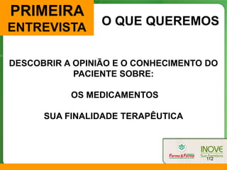 PRIMEIRA
                 O QUE QUEREMOS
ENTREVISTA

DESCOBRIR A OPINIÃO E O CONHECIMENTO DO
            PACIENTE SOBRE:

           OS MEDICAMENTOS

      SUA FINALIDADE TERAPÊUTICA



                                    112
 