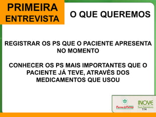 PRIMEIRA
                 O QUE QUEREMOS
ENTREVISTA

REGISTRAR OS PS QUE O PACIENTE APRESENTA
              NO MOMENTO

 CONHECER OS PS MAIS IMPORTANTES QUE O
     PACIENTE JÁ TEVE, ATRAVÉS DOS
       MEDICAMENTOS QUE USOU



                                     114
 