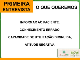 PRIMEIRA
                 O QUE QUEREMOS
ENTREVISTA

        INFORMAR AO PACIENTE:

        CONHECIMENTO ERRADO,

  CAPACIDADE DE UTILIZAÇÃO DIMINUIDA,

           ATITUDE NEGATIVA.


                                        115
 