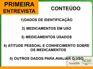 PRIMEIRA
                     CONTEÚDO
ENTREVISTA
       1)DADOS DE IDENTIFICAÇÃO

        2) MEDICAMENTOS EM USO

        3) MEDICAMENTOS USADOS

4) ATITUDE PESSOAL E CONHECIMENTO SOBRE
             OS MEDICAMENTOS

  5) OUTROS DADOS PARA AVALIAR O USO
                                       116
 