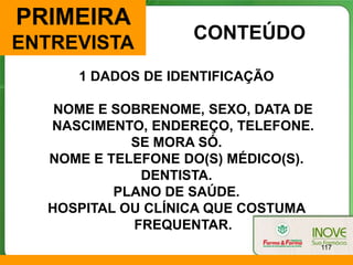PRIMEIRA
                   CONTEÚDO
ENTREVISTA
     1 DADOS DE IDENTIFICAÇÃO

   NOME E SOBRENOME, SEXO, DATA DE
  NASCIMENTO, ENDEREÇO, TELEFONE.
            SE MORA SÓ.
  NOME E TELEFONE DO(S) MÉDICO(S).
             DENTISTA.
          PLANO DE SAÚDE.
  HOSPITAL OU CLÍNICA QUE COSTUMA
            FREQUENTAR.
                                     117
 