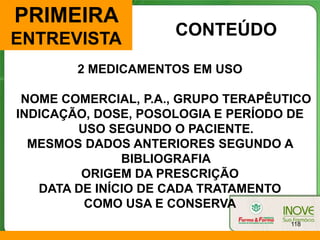 PRIMEIRA
                     CONTEÚDO
ENTREVISTA
        2 MEDICAMENTOS EM USO

 NOME COMERCIAL, P.A., GRUPO TERAPÊUTICO
INDICAÇÃO, DOSE, POSOLOGIA E PERÍODO DE
        USO SEGUNDO O PACIENTE.
  MESMOS DADOS ANTERIORES SEGUNDO A
               BIBLIOGRAFIA
         ORIGEM DA PRESCRIÇÃO
   DATA DE INÍCIO DE CADA TRATAMENTO
         COMO USA E CONSERVA
                                     118
 