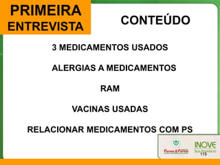 PRIMEIRA
                     CONTEÚDO
ENTREVISTA
      3 MEDICAMENTOS USADOS

      ALERGIAS A MEDICAMENTOS

               RAM

          VACINAS USADAS

  RELACIONAR MEDICAMENTOS COM PS

                                   119
 
