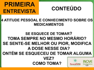 PRIMEIRA
                      CONTEÚDO
ENTREVISTA
4 ATITUDE PESSOAL E CONHECIMENTO SOBRE OS
               MEDICAMENTOS

          SE ESQUECE DE TOMAR?
  TOMA SEMPRE NO MESMO HORÁRIO?
SE SENTE-SE MELHOR OU PIOR, MODIFICA
          A DOSE NESSE DIA?
ONTÉM SE ESQUECEU DE TOMAR ALGUMA
                VEZ?
            COMO TOMA?            120
 