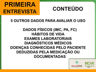 PRIMEIRA
                    CONTEÚDO
ENTREVISTA
  5 OUTROS DADOS PARA AVALIAR O USO

       DADOS FÍSICOS (IMC, PA, FC)
           HÁBITOS DE VIDA
        EXAMES LABORATORIAIS
        DIAGNÓSTICOS MÉDICOS
  DOENÇAS CONHECIDAS PELO PACIENTE
    DEDUZIDAS PELA MEDICAÇÃO OU
            DOCUMENTADAS

                                      121
 