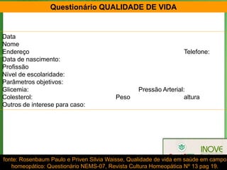 Questionário QUALIDADE DE VIDA


Data
Nome
Endereço                                                          Telefone:
Data de nascimento:
Profissão
Nível de escolaridade:
Parâmetros objetivos:
Glicemia:                                        Pressão Arterial:
Colesterol:                              Peso                     altura
Outros de interese para caso:




                                                                            135
fonte: Rosenbaum Paulo e Priven Silvia Waisse, Qualidade de vida em saúde em campo
   homeopático: Questionário NEMS-07, Revista Cultura Homeopática Nº 13 pag 19.
 