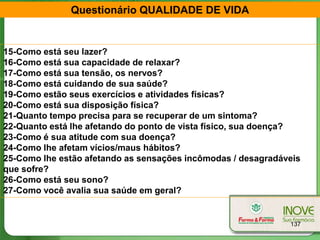 Questionário QUALIDADE DE VIDA


15-Como está seu lazer?
16-Como está sua capacidade de relaxar?
17-Como está sua tensão, os nervos?
18-Como está cuidando de sua saúde?
19-Como estão seus exercícios e atividades físicas?
20-Como está sua disposição física?
21-Quanto tempo precisa para se recuperar de um sintoma?
22-Quanto está lhe afetando do ponto de vista físico, sua doença?
23-Como é sua atitude com sua doença?
24-Como lhe afetam vícios/maus hábitos?
25-Como lhe estão afetando as sensações incômodas / desagradáveis
que sofre?
26-Como está seu sono?
27-Como você avalia sua saúde em geral?


                                                              137
 