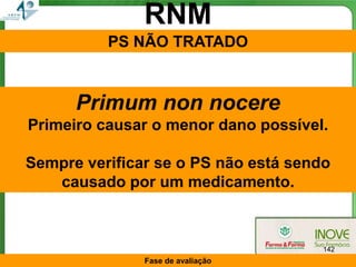 RNM
          PS NÃO TRATADO


      Primum non nocere
Primeiro causar o menor dano possível.

Sempre verificar se o PS não está sendo
   causado por um medicamento.



                                      142
               Fase de avaliação
 