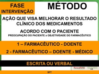 FASE
INTERVENÇÃO
                           MÉTODO
AÇÃO QUE VISA MELHORAR O RESULTADO
     CLÍNICO DOS MEDICAMENTOS
         ACORDO COM O PACIENTE
  PREOCUPAÇÃO DO PACIENTE x OBJETIVIDADE DO FARMACÊUTICO


       1 – FARMACÊUTICO - DOENTE
 2 - FARMACÊUTICO – DOENTE - MÉDICO

             ESCRITA OU VERBAL
                                                       146
                           SFT
 
