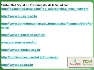 Visitar Red Social de Profesionales de la Salud en:
http://spanamed.ning.com/?xg_source=msg_mes_network

http://www.bulas.med.br

http://www.dominiopublico.gov.br/pesquisa/PesquisaObraFor
m.jsp

http://www.elomedico.com.br/

www.consensos.med.br

http://www.diabetes.org.br

http://publicacoes.cardiol.br/consenso

http://www.sbd.org.br
 