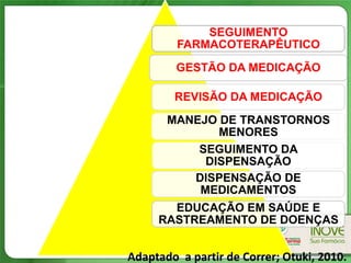 SEGUIMENTO
         FARMACOTERAPÊUTICO
         GESTÃO DA MEDICAÇÃO

        REVISÃO DA MEDICAÇÃO
       MANEJO DE TRANSTORNOS
              MENORES
           SEGUIMENTO DA
            DISPENSAÇÃO
          DISPENSAÇÃO DE
           MEDICAMENTOS
       EDUCAÇÃO EM SAÚDE E
     RASTREAMENTO DE DOENÇAS


Adaptado a partir de Correr; Otuki, 2010.
 