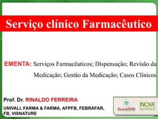 Serviço clínico Farmacêutico


EMENTA: Serviços Farmacêuticos; Dispensação; Revisão da
           Medicação; Gestão da Medicação; Casos Clínicos


Prof. Dr. RINALDO FERREIRA
UNIVALI, FARMA & FARMA, AFPFB, FEBRAFAR,
FB, VISNATURE
 