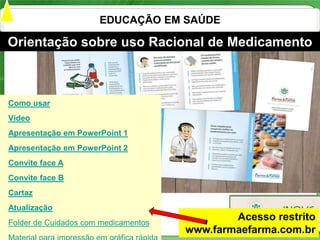 EDUCAÇÃO EM SAÚDE

Orientação sobre uso Racional de Medicamento



Como usar
Vídeo
Apresentação em PowerPoint 1
Apresentação em PowerPoint 2
Convite face A
Convite face B
Cartaz
Atualização
Folder de Cuidados com medicamentos
                                              Acesso restrito
                                      www.farmaefarma.com.br
                                                        20
 