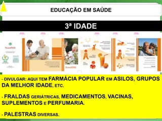 EDUCAÇÃO EM SAÚDE


                         3ª IDADE




- DIVULGAR: AQUI TEM FARMÁCIA   POPULAR EM ASILOS, GRUPOS
DA MELHOR IDADE, ETC.

- FRALDAS GERIÁTRICAS,
                  MEDICAMENTOS, VACINAS,
SUPLEMENTOS E PERFUMARIA.

- PALESTRAS DIVERSAS.                                22
 