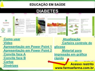 EDUCAÇÃO EM SAÚDE

                    DIABETES




Como usar                           Atualização
Vídeo                              Carteira controle de
Apresentação em Power Point 1 glicose
Apresentação em Power Point 2      Material para
Convite face A                impressão em gráfica
Convite face B                rápida
Cartaz
Diretrizes                               Acesso restrito
                               www.farmaefarma.com.br
                                                    26
 