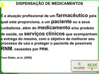 DISPENSAÇÃO DE MEDICAMENTOS


É a atuação profissional de um farmacêutico pela
qual este proporciona, a um paciente ou a seus
cuidadores, além do medicamento e/ou produto
de saúde, os serviços clínicos que acompanham
a entrega do mesmo, com o objetivo de melhorar seu
processo de uso e proteger o paciente de possíveis
RNM, causados por PRM.
Faus Dáder, et al. (2008)



                                                 32
 