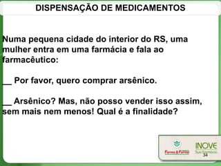 DISPENSAÇÃO DE MEDICAMENTOS


Numa pequena cidade do interior do RS, uma
mulher entra em uma farmácia e fala ao
farmacêutico:

__ Por favor, quero comprar arsênico.

__ Arsênico? Mas, não posso vender isso assim,
sem mais nem menos! Qual é a finalidade?



                                                 34
 