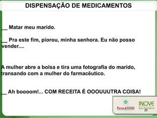 DISPENSAÇÃO DE MEDICAMENTOS


__ Matar meu marido.

__ Pra este fim, piorou, minha senhora. Eu não posso
vender....



A mulher abre a bolsa e tira uma fotografia do marido,
transando com a mulher do farmacêutico.


__ Ah boooom!... COM RECEITA É OOOUUUTRA COISA!


                                                         35
 