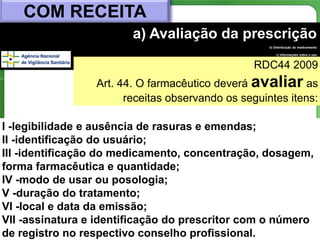 COM RECEITA
                        a) Avaliação da prescrição
                                                    b) Distribuição do medicamento

                                                        c) Informações sobre o uso



                                                RDC44 2009         d) Resultado da
                                                                        medicação




                 Art. 44. O farmacêutico deverá avaliar as
                       receitas observando os seguintes itens:

I -legibilidade e ausência de rasuras e emendas;
II -identificação do usuário;
III -identificação do medicamento, concentração, dosagem,
forma farmacêutica e quantidade;
IV -modo de usar ou posologia;
V -duração do tratamento;
VI -local e data da emissão;
VII -assinatura e identificação do prescritor com o número
                                                       37
de registro no respectivo conselho profissional.
 