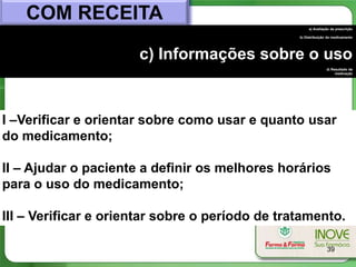 COM RECEITA
                                                      a) Avaliação da prescrição

                                                 b) Distribuição do medicamento




                      c) Informações sobre o uso
                                                                d) Resultado da
                                                                     medicação




I –Verificar e orientar sobre como usar e quanto usar
do medicamento;

II – Ajudar o paciente a definir os melhores horários
para o uso do medicamento;

III – Verificar e orientar sobre o período de tratamento.

                                                                39
 