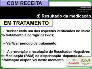 COM RECEITA
                                                   a) Avaliação da prescrição

                                              b) Distribuição do medicamento

                                                  c) Informações sobre o uso




                      d) Resultado da medicação
 EM TRATAMENTO
I - Revisar cada um dos aspectos verificados no início
do tratamento e corrigir desvios;

II – Verficar período de tratamento;

III – A prevenção e resolução de Resultados Negativos
da Medicação (RNM) na dispensação depende da
informação disponível neste momento.
                                                             45
 