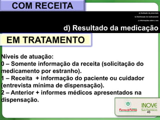 COM RECEITA
                                                  a) Avaliação da prescrição

                                             b) Distribuição do medicamento

                                                 c) Informações sobre o uso




                     d) Resultado da medicação
 EM TRATAMENTO
Níveis de atuação:
0 – Somente informação da receita (solicitação do
medicamento por estranho).
1 – Receita + informação do paciente ou cuidador
(entrevista mínima de dispensação).
2 – Anterior + informes médicos apresentados na
dispensação.
                                                            46
 