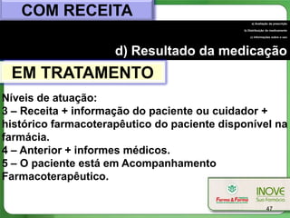 COM RECEITA
                                                  a) Avaliação da prescrição

                                             b) Distribuição do medicamento

                                                 c) Informações sobre o uso




                     d) Resultado da medicação
 EM TRATAMENTO
Níveis de atuação:
3 – Receita + informação do paciente ou cuidador +
histórico farmacoterapêutico do paciente disponível na
farmácia.
4 – Anterior + informes médicos.
5 – O paciente está em Acompanhamento
Farmacoterapêutico.

                                                            47
 