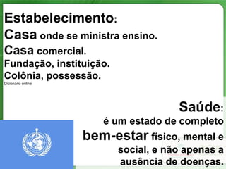 Estabelecimento:
Casa onde se ministra ensino.
Casa comercial.
Fundação, instituição.
Colônia, possessão.
Dicionário online




                                      Saúde:
                       é um estado de completo
                    bem-estar físico, mental e
                          social, e não apenas a
                          ausência de doenças.
 