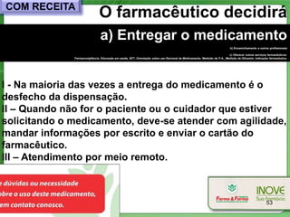 COM RECEITA
                               O farmacêutico decidirá
                                a) Entregar o medicamento
                                                                                                                           b) Encaminhamento a outros profissionais

                                                                                                                          c) Oferecer outros serviços farmacêuticos:
              Farmacovigilância, Educação em saúde, SFT, Orientação sobre uso Racional de Medicamento, Medição de P.A., Medição de Glicemia, Indicação farmacêutica.




I - Na maioria das vezes a entrega do medicamento é o
desfecho da dispensação.
II – Quando não for o paciente ou o cuidador que estiver
solicitando o medicamento, deve-se atender com agilidade,
mandar informações por escrito e enviar o cartão do
farmacêutico.
III – Atendimento por meio remoto.



                                                                                                                                                     53
 