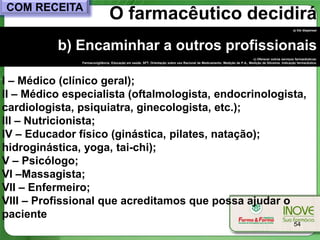 COM RECEITA
                                O farmacêutico decidirá
                                                                                                                                                     a) Vai dispensar




          b) Encaminhar a outros profissionais
                                                                                                                           c) Oferecer outros serviços farmacêuticos:
               Farmacovigilância, Educação em saúde, SFT, Orientação sobre uso Racional de Medicamento, Medição de P.A., Medição de Glicemia, Indicação farmacêutica.




I – Médico (clínico geral);
II – Médico especialista (oftalmologista, endocrinologista,
cardiologista, psiquiatra, ginecologista, etc.);
III – Nutricionista;
IV – Educador físico (ginástica, pilates, natação);
hidroginástica, yoga, tai-chi);
V – Psicólogo;
VI –Massagista;
VII – Enfermeiro;
VIII – Profissional que acreditamos que possa ajudar o
paciente
                                                                                                                                                      54
 