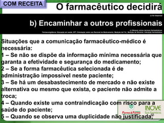 COM RECEITA
                               O farmacêutico decidirá
                                                                                                                                                    a) Vai dispensar




         b) Encaminhar a outros profissionais
                                                                                                                          c) Oferecer outros serviços farmacêuticos:
              Farmacovigilância, Educação em saúde, SFT, Orientação sobre uso Racional de Medicamento, Medição de P.A., Medição de Glicemia, Indicação farmacêutica.




Situações que a comunicação farmacêutico-médico é
necessária:
1 – Se não se dispõe da informação mínima necessária que
garanta a efetividade e segurança do medicamento;
2 – Se a forma farmacêutica selecionada é de
administração impossível neste paciente;
3 – Se há um desabastecimento de mercado e não existe
alternativa ou mesmo que exista, o paciente não admite a
troca;
4 – Quando existe uma contraindicação com risco para a
saúde do paciente;
5 – Quando se observa uma duplicidade não justificada;55
 