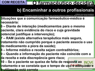 COM RECEITA                    O farmacêutico decidirá                                                                                              a) Vai dispensar




         b) Encaminhar a outros profissionais
                                                                                                                          c) Oferecer outros serviços farmacêuticos:
              Farmacovigilância, Educação em saúde, SFT, Orientação sobre uso Racional de Medicamento, Medição de P.A., Medição de Glicemia, Indicação farmacêutica.



Situações que a comunicação farmacêutico-médico é
necessária:
6 – Diante de interação (medicamentos para o mesmo
paciente, clara evidência do risco e cuja gravidade
potencial justifique a intervenção);
7 – RAM (existe alternativa terapêutica mais segura,
tratamento não cumprido porque o paciente associa o uso
do medicamento a piora da saúde);
8 – Informe médico e receita sejam contraditórios;
9 – Quando a informação do paciente não coincide com a
da receita e esta discrepância gere risco;
10 – Se o paciente se queixa de falta de resposta ao
tratamento e se constata que o tempo de uso é adequado e
                                                     56

a utilização está correta
 