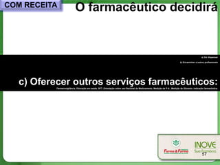 COM RECEITA                O farmacêutico decidirá


                                                                                                                                                a) Vai dispensar

                                                                                                                            b) Encaminhar a outros profissionais




  c) Oferecer outros serviços farmacêuticos:
          Farmacovigilância, Educação em saúde, SFT, Orientação sobre uso Racional de Medicamento, Medição de P.A., Medição de Glicemia, Indicação farmacêutica.




                                                                                                                                                 57
 