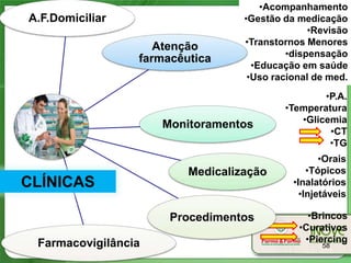 •Acompanhamento
A.F.Domiciliar                    •Gestão da medicação
                                                •Revisão
                    Atenção       •Transtornos Menores
                                           •dispensação
                 farmacêutica
                                    •Educação em saúde
                                   •Uso racional de med.
                                                  •P.A.
                                          •Temperatura
                                             •Glicemia
                     Monitoramentos
                                                   •CT
                                                   •TG
                                                   •Orais
                         Medicalização          •Tópicos
CLÍNICAS                                    •Inalatórios
                                              •Injetáveis

                      Procedimentos            •Brincos
                                             •Curativos
 Farmacovigilância                            •Piercing
                                                   58
 