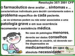 Resolução 357/ 2001 CFF
O farmacêutico deve avaliar ... sintomas e ...
características individuais para decidir corretamente sobre o
problema específico de cada paciente.
... se os sintomas podem ou não estar associados a uma
patologia grave e em sua ocorrência
recomendar a assistência médica.
                No caso de patologias menores,
                deverão ser dados conselhos
                               adequados ao usuário, só devendo ser-
                               lhe dispensados os
                               medicamentos em caso de
                               absoluta necessidade.             61
        Nycomedpharma.com.br
 