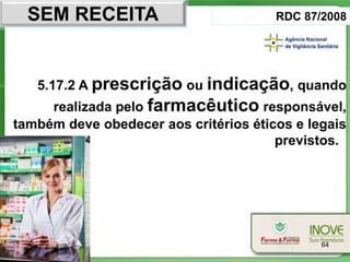 SEM RECEITA                          RDC 87/2008




   5.17.2 A prescrição ou indicação, quando
     realizada pelo farmacêutico responsável,
também deve obedecer aos critérios éticos e legais
                                       previstos.




                                              64
 
