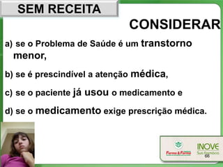 SEM RECEITA
                            CONSIDERAR
a) se o Problema de Saúde é um transtorno
 menor,
b) se é prescindível a atenção médica,

c) se o paciente já usou o medicamento e

d) se o medicamento exige prescrição médica.




                                            66
 