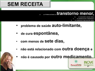 SEM RECEITA
                a)   se o Problema de Saúde é um   transtorno menor,
                                                                   b)      se é prescindível a atenção médica,
                                                              c)        se o paciente já usou o medicamento e
                                                         d)        se o medicamento exige prescrição médica.




  •   problema de saúde auto-limitante,

  •   de cura espontânea,

  •   com menos de sete                     dias,
  •   não está relacionado com outra                               doença e
  •   não é causado por outro                        medicamento.

                                                                                              67
 