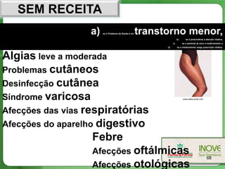 SEM RECEITA
                  a)   se o Problema de Saúde é um   transtorno menor,
                                                                     b)      se é prescindível a atenção médica,
                                                                c)        se o paciente já usou o medicamento e
                                                           d)        se o medicamento exige prescrição médica.




Algias leve a moderada
Problemas cutâneos
Desinfecção cutânea
Síndrome varicosa                                                         www.dieta-certa.com




Afecções das vias respiratórias
Afecções do aparelho digestivo
                    Febre
                    Afecções oftálmicas
                                                                                                68
                    Afecções otológicas
 