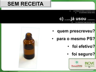 SEM RECEITA
                                 a)        se o Problema de Saúde é um transtorno menor,
                                              b)      se é prescindível a atenção médica,




                 c)   se o paciente   já usou                           o medicamento e

                                      d)       se o medicamento exige prescrição médica.




              • quem prescreveu?
              • para o mesmo PS?
                            • foi efetivo?
                           • foi seguro?

                                                                         70
 