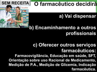 SEM RECEITA    O farmacêutico decidirá

                             a) Vai dispensar

              b) Encaminhamento a outros
                           profissionais

               c) Oferecer outros serviços
                            farmacêuticos:
     Farmacovigilância, Educação em saúde, SFT,
  Orientação sobre uso Racional de Medicamento,
  Medição de P.A., Medição de Glicemia, Indicação
                                              75
                                   farmacêutica.
 