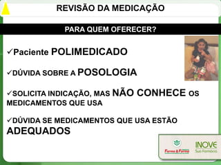 REVISÃO DA MEDICAÇÃO

            PARA QUEM OFERECER?


Paciente POLIMEDICADO

DÚVIDA SOBRE A POSOLOGIA

SOLICITA INDICAÇÃO, MAS NÃO   CONHECE OS
MEDICAMENTOS QUE USA

DÚVIDA SE MEDICAMENTOS QUE USA ESTÃO
ADEQUADOS
 