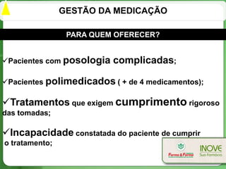 GESTÃO DA MEDICAÇÃO

                 PARA QUEM OFERECER?


Pacientes com posologia   complicadas;

Pacientes polimedicados ( + de 4 medicamentos);

Tratamentos que exigem cumprimento rigoroso
das tomadas;

Incapacidade constatada do paciente de cumprir
o tratamento;
 