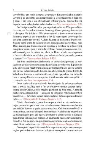 6                          Serviço Cristão

    deve brilhar em meio às trevas do pecado. Em amorável ministério
    devem ir ao encontro dos necessitados e dos pecadores e guiá-los
    à cruz. E em toda a sua obra devem tributar glória, honra e louvor
    Àquele que é sobre tudo e sobre todos. — Atos dos Apóstolos, 330.
        Era desígnio do Salvador que depois de subir ao Céu, para ali in-
    terceder em favor dos homens, Seus seguidores prosseguissem com
[7] a obra por Ele iniciada. Não demonstrará o instrumento humano
    interesse especial em transmitir a luz da mensagem do evangelho
    aos que jazem nas trevas? Alguns há que se dispõem a ir aos con-
    ﬁns da Terra a ﬁm de transmitir aos homens a luz da verdade, mas
    Deus requer que toda alma que conhece a verdade se esforce por
    conquistar outros para o amor da verdade. Como poderemos ser con-
    siderados dignos de entrar na cidade de Deus, se não nos dispomos
    a fazer verdadeiros sacrifícios para salvar as almas que estão prestes
    a perecer? — Testemunhos Seletos 3:338.
        Em Sua sabedoria o Senhor põe os que estão à procura da ver-
    dade em contato com seus semelhantes que a conhecem. É plano do
    Céu que os que receberam a luz a comuniquem aos que se acham
    em trevas. A humanidade, tirando sua eﬁciência da grande Fonte da
    sabedoria, torna-se o instrumento, a agência operadora por meio da
    qual o evangelho exerce seu poder transformador sobre o espírito e
    o coração. — Atos dos Apóstolos, 134.
        Deus poderia haver realizado Seu desígnio de salvar pecadores
    sem o nosso auxílio; mas a ﬁm de desenvolvermos caráter seme-
    lhante ao de Cristo, é-nos preciso partilhar de Sua obra. A ﬁm de
    participar da alegria dEle — a alegria de ver almas redimidas por Seu
    sacrifício — devemos tomar parte em Seus labores para redenção
    delas. — O Desejado de Todas as Nações, 142.
        Cristo não escolheu, para Seus representantes entre os homens,
    anjos que nunca pecaram, mas seres humanos, homens semelhantes
    em paixões àqueles a quem buscavam salvar. Cristo tomou sobre Si a
    humanidade, a ﬁm de chegar à humanidade. A divindade necessitava
    da humanidade; pois era necessário tanto o divino como o humano
    para trazer salvação ao mundo. A divindade necessitava da huma-
    nidade, a ﬁm de que esta proporcionasse um meio de comunicação
    entre Deus e o homem. — O Desejado de Todas as Nações, 296.
        Com quase impaciente ansiedade esperam os anjos nossa coope-
    ração; pois o homem deve ser o instrumento para comunicar com
 