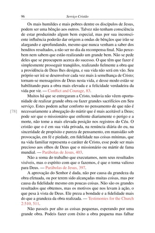 96                         Serviço Cristão

         Os mais humildes e mais pobres dentre os discípulos de Jesus,
     podem ser uma bênção aos outros. Talvez não tenham consciência
     de estar produzindo algum bem especial, mas por sua inconsci-
     ente inﬂuência poderão dar origem a ondas de bênçãos que irão se
     alargando e aprofundando, mesmo que nunca venham a saber dos
     benditos resultados, a não ser no dia da recompensa ﬁnal. Não perce-
     bem nem sabem que estão realizando um grande bem. Não se pede
     deles que se preocupem acerca do sucesso. O que têm que fazer é
     simplesmente prosseguir tranqüilos, realizando ﬁelmente a obra que
     a providência de Deus lhes designa, e sua vida não será em vão. Seu
     próprio ser irá se desenvolver cada vez mais à semelhança de Cristo;
     tornam-se mensageiros de Deus nesta vida, e desse modo estão se
     habilitando para a obra mais elevada e a felicidade verdadeira da
     vida por vir. — Conﬂict and Courage, 83.
         Muitos há que se entregaram a Cristo, todavia não vêem oportu-
     nidade de realizar grande obra ou fazer grandes sacrifícios em Seu
     serviço. Estes podem achar conforto no pensamento de que não é
[78] necessariamente a abnegação do mártir que é mais aceitável a Deus;
     pode ser que o missionário que enfrente diariamente o perigo e a
     morte, não tome a mais elevada posição nos registros do Céu. O
     cristão que o é em sua vida privada, na renúncia diária do eu, na
     sinceridade de propósito e pureza de pensamento, em mansidão sob
     provocação, em fé e piedade, em ﬁdelidade nas coisas mínimas, que
     na vida familiar representa o caráter de Cristo, esse pode ser mais
     precioso aos olhos de Deus que o missionário ou mártir de fama
     mundial. — Parábolas de Jesus, 403.
         Não a soma do trabalho que executamos, nem seus resultados
     visíveis, mas o espírito com que o fazemos, é que o torna valioso
     para Deus. — Parábolas de Jesus, 397.
         A aprovação do Senhor é dada, não por causa da grandeza da
     obra efetuada, ou por terem sido alcançadas muitas coisas, mas por
     causa da ﬁdelidade mesmo em poucas coisas. Não são os grandes
     resultados que obtemos, mas os motivos que nos levam à ação, o
     que pesa à vista de Deus. Ele preza a bondade e a ﬁdelidade mais
     do que a grandeza da obra realizada. — Testimonies for the Church
     2:510, 511.
         Não passeis por alto as coisas pequenas, esperando por uma
     grande obra. Podeis fazer com êxito a obra pequena mas falhar
 