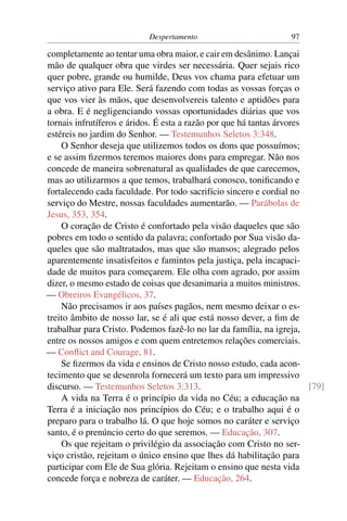 Despertamento                          97

completamente ao tentar uma obra maior, e cair em desânimo. Lançai
mão de qualquer obra que virdes ser necessária. Quer sejais rico
quer pobre, grande ou humilde, Deus vos chama para efetuar um
serviço ativo para Ele. Será fazendo com todas as vossas forças o
que vos vier às mãos, que desenvolvereis talento e aptidões para
a obra. E é negligenciando vossas oportunidades diárias que vos
tornais infrutíferos e áridos. É esta a razão por que há tantas árvores
estéreis no jardim do Senhor. — Testemunhos Seletos 3:348.
    O Senhor deseja que utilizemos todos os dons que possuímos;
e se assim ﬁzermos teremos maiores dons para empregar. Não nos
concede de maneira sobrenatural as qualidades de que carecemos,
mas ao utilizarmos a que temos, trabalhará conosco, toniﬁcando e
fortalecendo cada faculdade. Por todo sacrifício sincero e cordial no
serviço do Mestre, nossas faculdades aumentarão. — Parábolas de
Jesus, 353, 354.
    O coração de Cristo é confortado pela visão daqueles que são
pobres em todo o sentido da palavra; confortado por Sua visão da-
queles que são maltratados, mas que são mansos; alegrado pelos
aparentemente insatisfeitos e famintos pela justiça, pela incapaci-
dade de muitos para começarem. Ele olha com agrado, por assim
dizer, o mesmo estado de coisas que desanimaria a muitos ministros.
— Obreiros Evangélicos, 37.
    Não precisamos ir aos países pagãos, nem mesmo deixar o es-
treito âmbito de nosso lar, se é ali que está nosso dever, a ﬁm de
trabalhar para Cristo. Podemos fazê-lo no lar da família, na igreja,
entre os nossos amigos e com quem entretemos relações comerciais.
— Conﬂict and Courage, 81.
    Se ﬁzermos da vida e ensinos de Cristo nosso estudo, cada acon-
tecimento que se desenrola fornecerá um texto para um impressivo
discurso. — Testemunhos Seletos 3:313.                                  [79]
    A vida na Terra é o princípio da vida no Céu; a educação na
Terra é a iniciação nos princípios do Céu; e o trabalho aqui é o
preparo para o trabalho lá. O que hoje somos no caráter e serviço
santo, é o prenúncio certo do que seremos. — Educação, 307.
    Os que rejeitam o privilégio da associação com Cristo no ser-
viço cristão, rejeitam o único ensino que lhes dá habilitação para
participar com Ele de Sua glória. Rejeitam o ensino que nesta vida
concede força e nobreza de caráter. — Educação, 264.
 