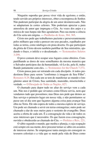 98                         Serviço Cristão

    Ninguém suponha que possa viver vida de egoísmo, e então,
tendo servido aos próprios interesses, obter a recompensa do Senhor.
Não puderam participar da alegria de um amor desinteressado. Não
se adaptariam às cortes celestes. Não poderiam apreciar a pura
atmosfera de amor que impregna o Céu. As vozes dos anjos e a
música de suas harpas não lhes agradariam. Para sua mente a ciência
do Céu seria um enigma. — Parábolas de Jesus, 364, 365.
    Cristo nos pede que trabalhemos paciente e perseverantemente
pelos milhares que estão a perecer em seus pecados, espalhados por
todas as terras, como náufragos em praia deserta. Os que participam
da glória de Cristo devem também partilhar de Seu ministério, aju-
dando o fraco, o infeliz e o desalentado. — Testemunhos Seletos
3:299.
    O povo comum deve ocupar seus lugares como obreiros. Com-
partilhando as dores de seus semelhantes da mesma maneira que
o Salvador participou das da humanidade, vê-Lo-ão, pela fé, traba-
lhando juntamente com eles. — Testimonies for the Church 7:272.
    Cristo pousa para ser retratado em cada discípulo. A todos pre-
destinou Deus para serem “conformes à imagem de Seu Filho”.
Romanos 8:29. Em cada um se tem de manifestar ao mundo o lon-
gânimo amor de Cristo, Sua santidade, mansidão, misericórdia e
verdade. — O Desejado de Todas as Nações, 827.
    O chamado para depor tudo no altar do serviço vem a cada
um. Não nos é pedido que sirvamos como Eliseu serviu, nem que
vendamos tudo que possuímos; mas Deus nos pede que demos ao
Seu serviço o primeiro lugar em nossa vida, e não permitamos se
passe um só dia sem que façamos alguma coisa para avançar Sua
obra na Terra. Ele não espera de todos a mesma espécie de serviço.
Um pode ser chamado a servir em terras estrangeiras; outro pode ser
chamado a dar de seus meios para o sustento do evangelho. Deus
aceita a oferta de cada um. É a consagração da vida e de todos os
seus interesses que é necessário. Os que fazem essa consagração,
ouvirão e obedecerão ao chamado do Céu. — Profetas e Reis, 221.
    O sábio segundo o mundo, que medita e planeja, e cuja ocupação
está sempre em sua mente, deve procurar tornar-se sábio em assuntos
de interesse eterno. Se empregasse tanta energia em conseguir os
tesouros celestiais e a vida que se mede pela vida de Deus como
 
