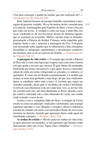 Despertamento                       99

o faz para conseguir o ganho do mundo, que não realizaria ele? —
Testimonies for the Church 6:297.
    Deus induzirá homens de posição humilde a proclamar a men-
sagem da presente verdade. Ver-se-ão muitos destes correndo para [80]
cá e para lá, constrangidos pelo Espírito de Deus a levar a luz aos
que estão em trevas. A verdade é como um fogo a arder-lhes nos
ossos, enchendo-os de um fervoroso desejo de iluminar aqueles
que se assentam na escuridão. Muitos, mesmo entre os iletrados,
proclamarão a Palavra do Senhor. Crianças serão impelidas pelo
Espírito Santo a sair e anunciar a mensagem do Céu. O Espírito
será derramado sobre aqueles que se submeterem a Suas incitações.
Sacudindo os antiquados regulamentos e movimentos cautelosos
dos homens, unir-se-ão ao exército do Senhor. — Testimonies for
the Church 7:26, 27.
    A paisagem da vida cristã — O coração que recebe a Palavra
de Deus não é como uma lagoa que evapora, nem como uma cisterna
rota que perde o tesouro que encerra. É qual ribeiro da montanha,
alimentada por fontes inexauríveis, cujas águas frescas e reluzentes
saltam de rocha em rocha, refrigerando os cansados, os sedentos, os
oprimidos. É como um rio ﬂuindo constantemente, e à medida que
avança, se torna mais profundo e mais largo, até que suas vitalizantes
águas se espalham sobre toda a terra. A corrente que segue seu
caminho cantando, deixa após si sua dádiva de verdor e fertilidade.
A relva de suas ribanceiras é de um verde mais vivo, as árvores têm
um colorido mais rico, são mais abundantes as ﬂores. Quando a terra
jaz estéril e calcinada sob o calor abrasador do verão, um cordão
verde assinala o curso do rio.
    Assim é com o verdadeiro ﬁlho de Deus. A religião de Cristo
revela-se como um princípio vitalizante e dominante, uma energia
espiritual operante e viva. Quando o coração é aberto à inﬂuência
celestial da verdade e do amor, esses princípios ﬂuirão de novo como
torrentes no deserto, fazendo que apareçam frutos onde agora há
esterilidade e penúria. — Profetas e Reis, 234.
    As senhas do cristão — Há três palavras-senhas na vida cristã,
as quais precisam ser atendidas, se não queremos que Satanás venha
furtivamente sobre nós; ei-las: Vigiar, Orar e Trabalhar. — Testemu-
nhos Seletos 1:251.
 