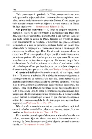 100                        Serviço Cristão

         Toda pessoa que fez proﬁssão de Cristo, comprometeu-se a ser
     tudo quanto lhe seja possível ser como um obreiro espiritual, a ser
     ativo, zeloso e eﬁciente no serviço de seu Mestre. Cristo espera que
     cada homem cumpra seu dever; seja esta a senha em todas as ﬁleiras
     de Seus seguidores. — Testemunhos Seletos 2:161.
         Um paralítico espiritual — A força se adquire mediante o
     exercício. Todos os que empregam a capacidade que Deus lhes
     deu, terão maior capacidade para devotar a Seu serviço. Aqueles
     que nada fazem na causa de Deus, deixarão de crescer na graça
     e no conhecimento da verdade. Um homem que jazesse deitado,
[81] recusando-se a usar os membros, perderia dentro em pouco toda
     a faculdade de empregá-los. Da mesma maneira o cristão que não
     exercita as faculdades que Deus lhe deu, não somente deixa de
     crescer em Cristo, mas perde as forças que já possuía; torna-se um
     paralítico espiritual. São aqueles que, em amor para com Deus e seus
     semelhantes, se estão esforçando para auxiliar outros, os que ﬁcam
     estabelecidos, fortalecidos, e ﬁrmes na verdade. O verdadeiro cristão
     não trabalha para Deus por impulso, mas por princípio; não por um
     dia ou um mês, mas por toda a vida. — Obreiros Evangélicos, 84.
         O remédio infalível — Para o desalentado há um seguro remé-
     dio — fé, oração e trabalho. Fé e atividade proverão segurança e
     satisfação que hão de aumentar dia após dia. Estais tentados a dar
     guarida a sentimentos de ansiedade ou acérrimo desânimo? Nos dias
     mais negros, quando as aparências parecem mais agressivas, não
     temais. Tende fé em Deus. Ele conhece vossas necessidades; possui
     todo o poder. Seu inﬁnito amor e compaixão são incansáveis. Não
     temais que Ele deixe de cumprir Sua promessa. Ele é eterna verdade.
     Jamais mudará o concerto que fez com os que O amam. E concederá
     a Seus ﬁéis servos a medida de eﬁciência que suas necessidades
     requerem. — Profetas e Reis, 164, 165.
         Não há senão um remédio verdadeiro para a indolência espiritual,
     e esse é trabalhar — trabalhar pelas almas que necessitam de vosso
     auxílio. — Testimonies for the Church 4:236.
         Eis a receita prescrita por Cristo para a alma desfalecida, du-
     vidosa, tremente. Que os tristes, que andam lamentosamente na
     presença de Deus, levantem-se e ajudem alguém que está em neces-
     sidade. — Testemunhos Seletos 2:504.
 